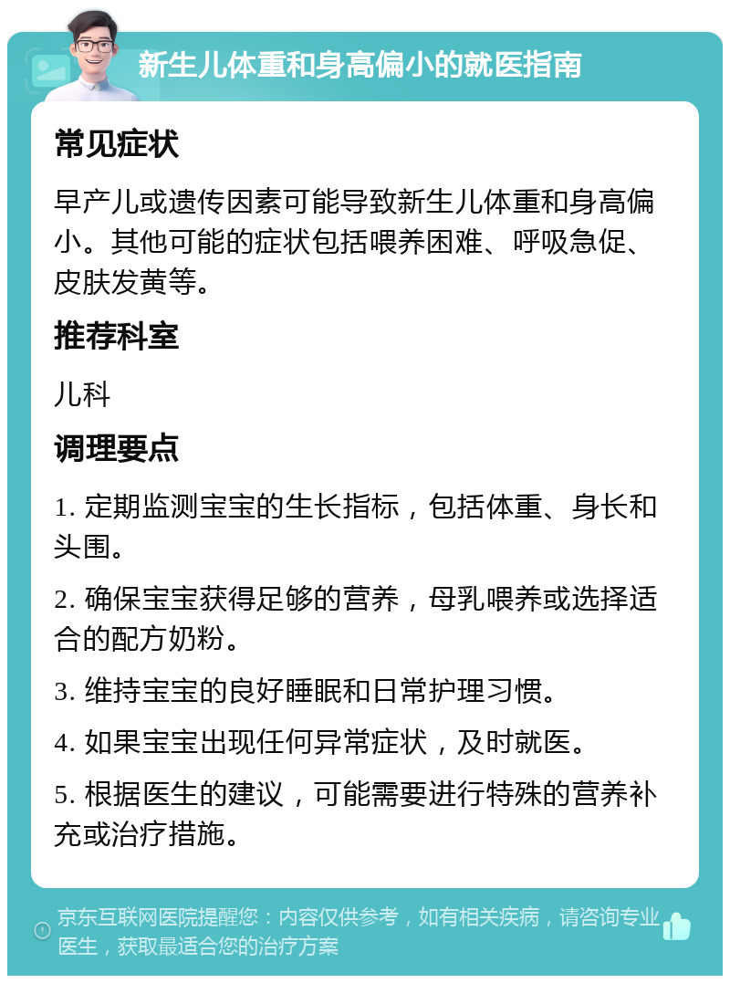 新生儿体重和身高偏小的就医指南 常见症状 早产儿或遗传因素可能导致新生儿体重和身高偏小。其他可能的症状包括喂养困难、呼吸急促、皮肤发黄等。 推荐科室 儿科 调理要点 1. 定期监测宝宝的生长指标，包括体重、身长和头围。 2. 确保宝宝获得足够的营养，母乳喂养或选择适合的配方奶粉。 3. 维持宝宝的良好睡眠和日常护理习惯。 4. 如果宝宝出现任何异常症状，及时就医。 5. 根据医生的建议，可能需要进行特殊的营养补充或治疗措施。