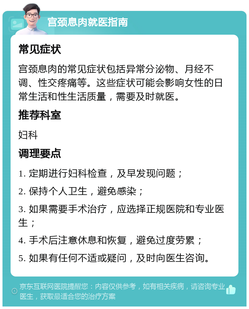 宫颈息肉就医指南 常见症状 宫颈息肉的常见症状包括异常分泌物、月经不调、性交疼痛等。这些症状可能会影响女性的日常生活和性生活质量，需要及时就医。 推荐科室 妇科 调理要点 1. 定期进行妇科检查，及早发现问题； 2. 保持个人卫生，避免感染； 3. 如果需要手术治疗，应选择正规医院和专业医生； 4. 手术后注意休息和恢复，避免过度劳累； 5. 如果有任何不适或疑问，及时向医生咨询。