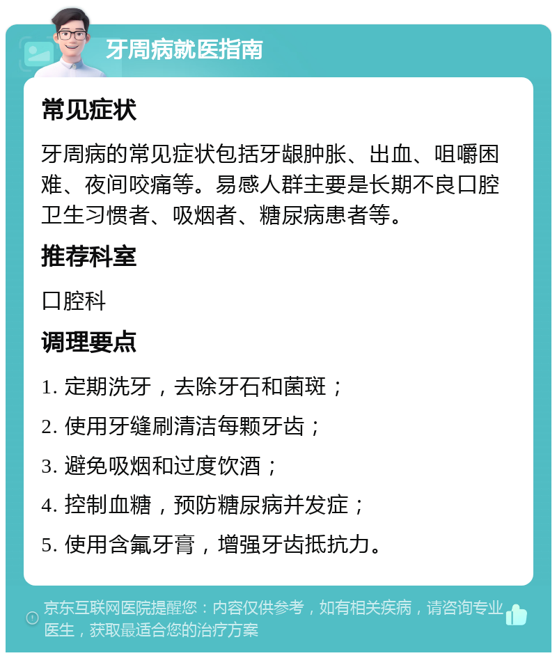 牙周病就医指南 常见症状 牙周病的常见症状包括牙龈肿胀、出血、咀嚼困难、夜间咬痛等。易感人群主要是长期不良口腔卫生习惯者、吸烟者、糖尿病患者等。 推荐科室 口腔科 调理要点 1. 定期洗牙，去除牙石和菌斑； 2. 使用牙缝刷清洁每颗牙齿； 3. 避免吸烟和过度饮酒； 4. 控制血糖，预防糖尿病并发症； 5. 使用含氟牙膏，增强牙齿抵抗力。