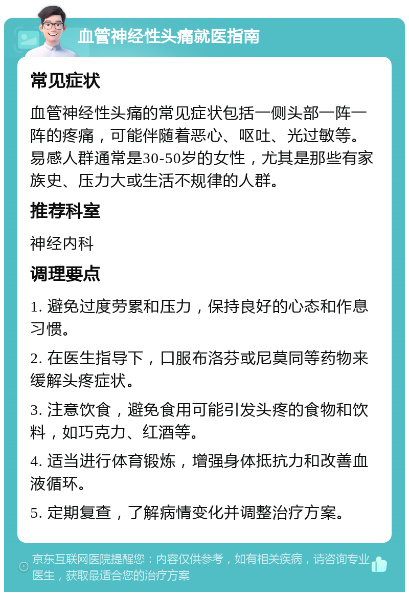 血管神经性头痛就医指南 常见症状 血管神经性头痛的常见症状包括一侧头部一阵一阵的疼痛，可能伴随着恶心、呕吐、光过敏等。易感人群通常是30-50岁的女性，尤其是那些有家族史、压力大或生活不规律的人群。 推荐科室 神经内科 调理要点 1. 避免过度劳累和压力，保持良好的心态和作息习惯。 2. 在医生指导下，口服布洛芬或尼莫同等药物来缓解头疼症状。 3. 注意饮食，避免食用可能引发头疼的食物和饮料，如巧克力、红酒等。 4. 适当进行体育锻炼，增强身体抵抗力和改善血液循环。 5. 定期复查，了解病情变化并调整治疗方案。