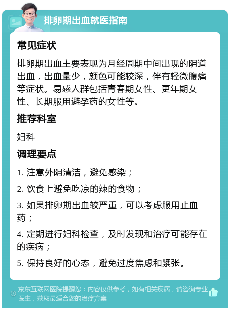 排卵期出血就医指南 常见症状 排卵期出血主要表现为月经周期中间出现的阴道出血，出血量少，颜色可能较深，伴有轻微腹痛等症状。易感人群包括青春期女性、更年期女性、长期服用避孕药的女性等。 推荐科室 妇科 调理要点 1. 注意外阴清洁，避免感染； 2. 饮食上避免吃凉的辣的食物； 3. 如果排卵期出血较严重，可以考虑服用止血药； 4. 定期进行妇科检查，及时发现和治疗可能存在的疾病； 5. 保持良好的心态，避免过度焦虑和紧张。