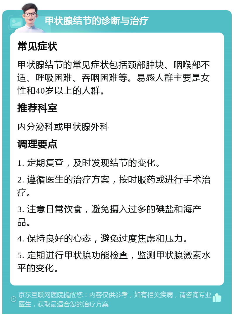 甲状腺结节的诊断与治疗 常见症状 甲状腺结节的常见症状包括颈部肿块、咽喉部不适、呼吸困难、吞咽困难等。易感人群主要是女性和40岁以上的人群。 推荐科室 内分泌科或甲状腺外科 调理要点 1. 定期复查，及时发现结节的变化。 2. 遵循医生的治疗方案，按时服药或进行手术治疗。 3. 注意日常饮食，避免摄入过多的碘盐和海产品。 4. 保持良好的心态，避免过度焦虑和压力。 5. 定期进行甲状腺功能检查，监测甲状腺激素水平的变化。