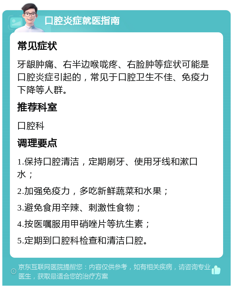 口腔炎症就医指南 常见症状 牙龈肿痛、右半边喉咙疼、右脸肿等症状可能是口腔炎症引起的，常见于口腔卫生不佳、免疫力下降等人群。 推荐科室 口腔科 调理要点 1.保持口腔清洁，定期刷牙、使用牙线和漱口水； 2.加强免疫力，多吃新鲜蔬菜和水果； 3.避免食用辛辣、刺激性食物； 4.按医嘱服用甲硝唑片等抗生素； 5.定期到口腔科检查和清洁口腔。