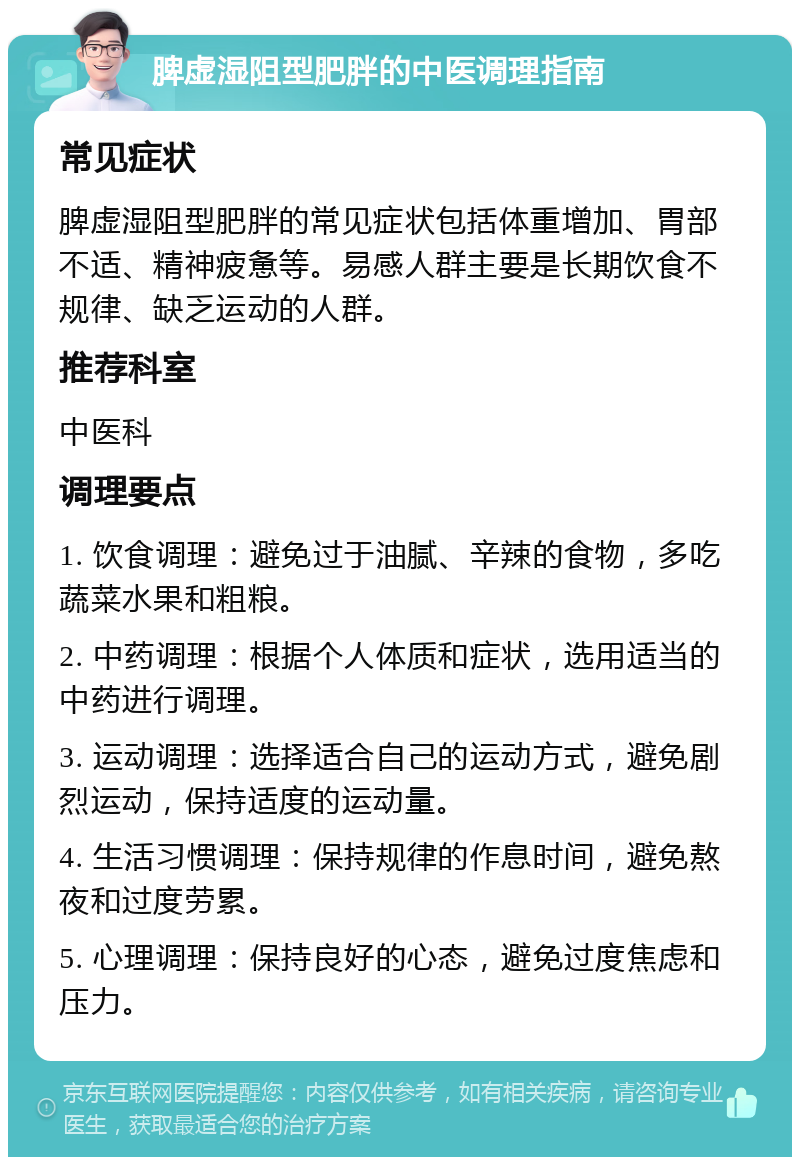 脾虚湿阻型肥胖的中医调理指南 常见症状 脾虚湿阻型肥胖的常见症状包括体重增加、胃部不适、精神疲惫等。易感人群主要是长期饮食不规律、缺乏运动的人群。 推荐科室 中医科 调理要点 1. 饮食调理：避免过于油腻、辛辣的食物，多吃蔬菜水果和粗粮。 2. 中药调理：根据个人体质和症状，选用适当的中药进行调理。 3. 运动调理：选择适合自己的运动方式，避免剧烈运动，保持适度的运动量。 4. 生活习惯调理：保持规律的作息时间，避免熬夜和过度劳累。 5. 心理调理：保持良好的心态，避免过度焦虑和压力。