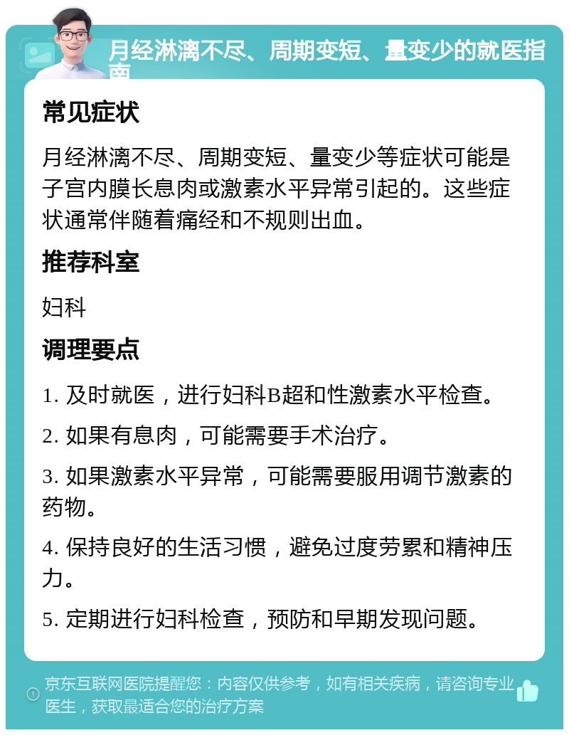 月经淋漓不尽、周期变短、量变少的就医指南 常见症状 月经淋漓不尽、周期变短、量变少等症状可能是子宫内膜长息肉或激素水平异常引起的。这些症状通常伴随着痛经和不规则出血。 推荐科室 妇科 调理要点 1. 及时就医，进行妇科B超和性激素水平检查。 2. 如果有息肉，可能需要手术治疗。 3. 如果激素水平异常，可能需要服用调节激素的药物。 4. 保持良好的生活习惯，避免过度劳累和精神压力。 5. 定期进行妇科检查，预防和早期发现问题。