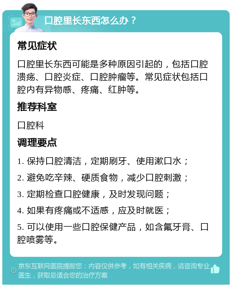 口腔里长东西怎么办？ 常见症状 口腔里长东西可能是多种原因引起的，包括口腔溃疡、口腔炎症、口腔肿瘤等。常见症状包括口腔内有异物感、疼痛、红肿等。 推荐科室 口腔科 调理要点 1. 保持口腔清洁，定期刷牙、使用漱口水； 2. 避免吃辛辣、硬质食物，减少口腔刺激； 3. 定期检查口腔健康，及时发现问题； 4. 如果有疼痛或不适感，应及时就医； 5. 可以使用一些口腔保健产品，如含氟牙膏、口腔喷雾等。