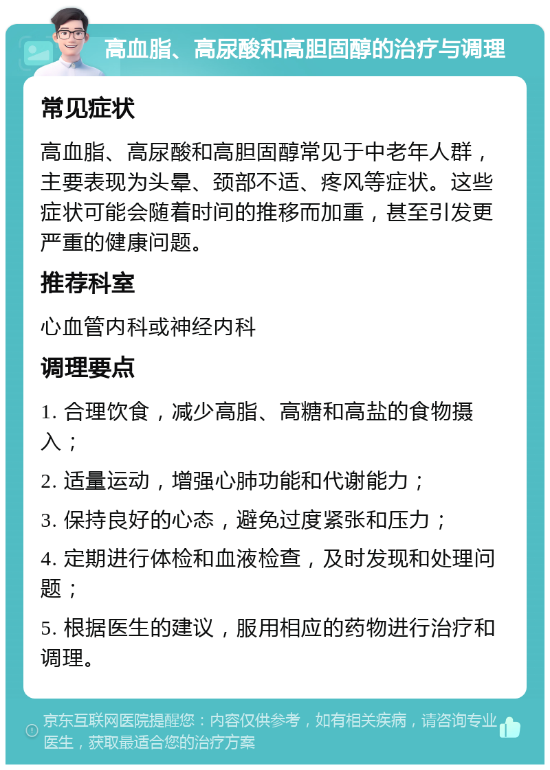 高血脂、高尿酸和高胆固醇的治疗与调理 常见症状 高血脂、高尿酸和高胆固醇常见于中老年人群，主要表现为头晕、颈部不适、疼风等症状。这些症状可能会随着时间的推移而加重，甚至引发更严重的健康问题。 推荐科室 心血管内科或神经内科 调理要点 1. 合理饮食，减少高脂、高糖和高盐的食物摄入； 2. 适量运动，增强心肺功能和代谢能力； 3. 保持良好的心态，避免过度紧张和压力； 4. 定期进行体检和血液检查，及时发现和处理问题； 5. 根据医生的建议，服用相应的药物进行治疗和调理。