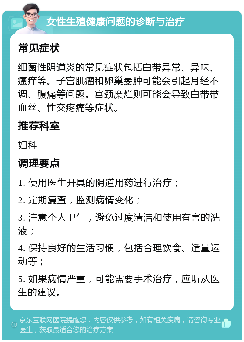 女性生殖健康问题的诊断与治疗 常见症状 细菌性阴道炎的常见症状包括白带异常、异味、瘙痒等。子宫肌瘤和卵巢囊肿可能会引起月经不调、腹痛等问题。宫颈糜烂则可能会导致白带带血丝、性交疼痛等症状。 推荐科室 妇科 调理要点 1. 使用医生开具的阴道用药进行治疗； 2. 定期复查，监测病情变化； 3. 注意个人卫生，避免过度清洁和使用有害的洗液； 4. 保持良好的生活习惯，包括合理饮食、适量运动等； 5. 如果病情严重，可能需要手术治疗，应听从医生的建议。