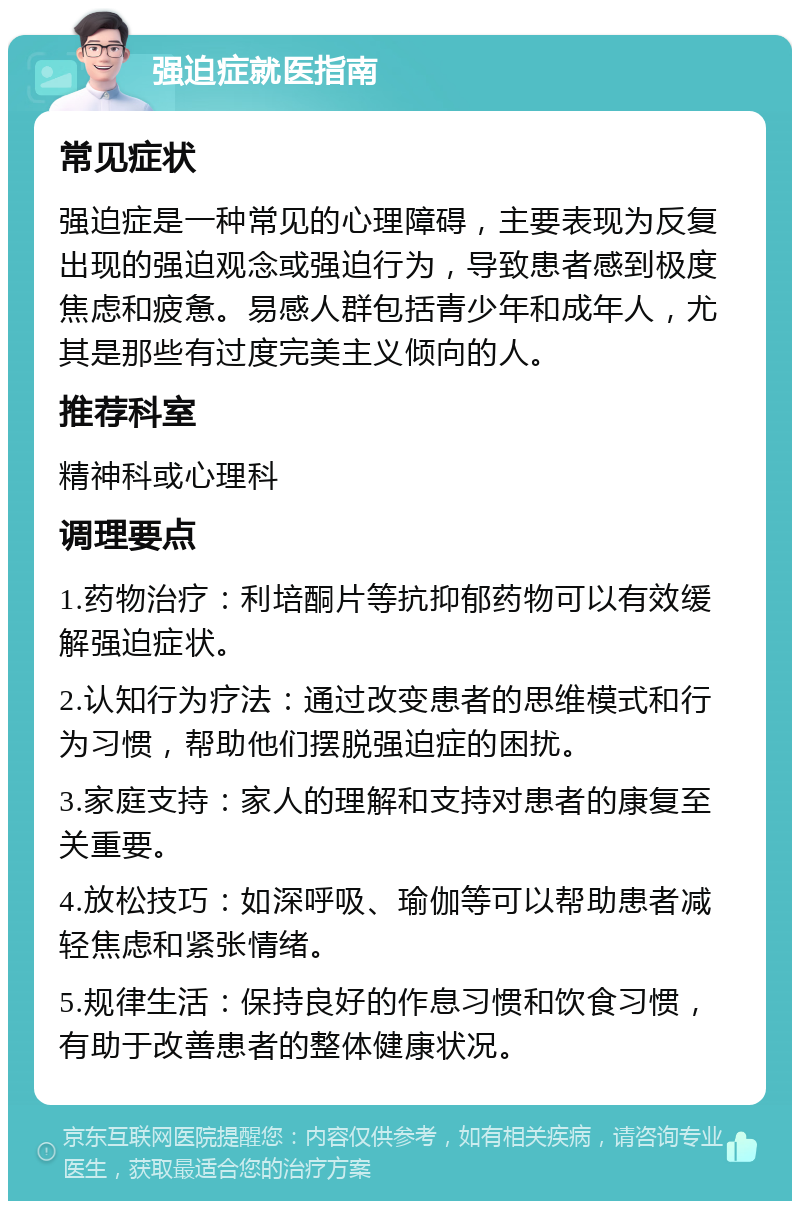 强迫症就医指南 常见症状 强迫症是一种常见的心理障碍，主要表现为反复出现的强迫观念或强迫行为，导致患者感到极度焦虑和疲惫。易感人群包括青少年和成年人，尤其是那些有过度完美主义倾向的人。 推荐科室 精神科或心理科 调理要点 1.药物治疗：利培酮片等抗抑郁药物可以有效缓解强迫症状。 2.认知行为疗法：通过改变患者的思维模式和行为习惯，帮助他们摆脱强迫症的困扰。 3.家庭支持：家人的理解和支持对患者的康复至关重要。 4.放松技巧：如深呼吸、瑜伽等可以帮助患者减轻焦虑和紧张情绪。 5.规律生活：保持良好的作息习惯和饮食习惯，有助于改善患者的整体健康状况。