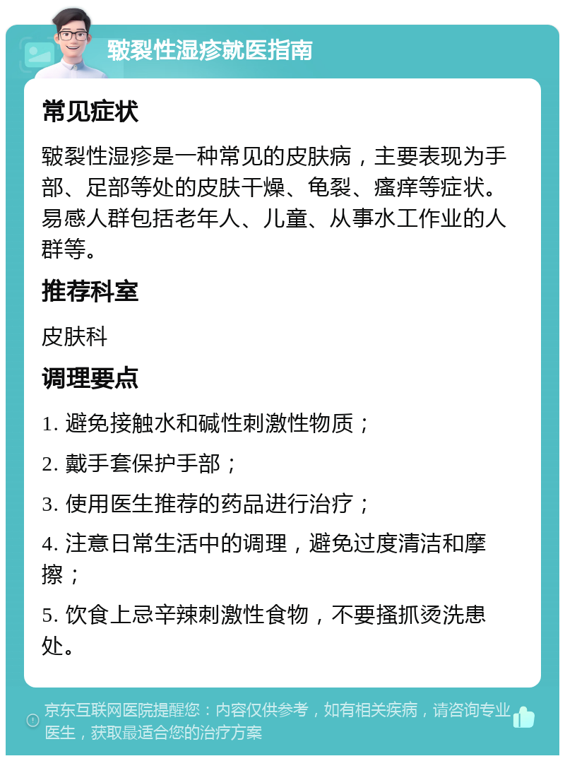 皲裂性湿疹就医指南 常见症状 皲裂性湿疹是一种常见的皮肤病，主要表现为手部、足部等处的皮肤干燥、龟裂、瘙痒等症状。易感人群包括老年人、儿童、从事水工作业的人群等。 推荐科室 皮肤科 调理要点 1. 避免接触水和碱性刺激性物质； 2. 戴手套保护手部； 3. 使用医生推荐的药品进行治疗； 4. 注意日常生活中的调理，避免过度清洁和摩擦； 5. 饮食上忌辛辣刺激性食物，不要搔抓烫洗患处。