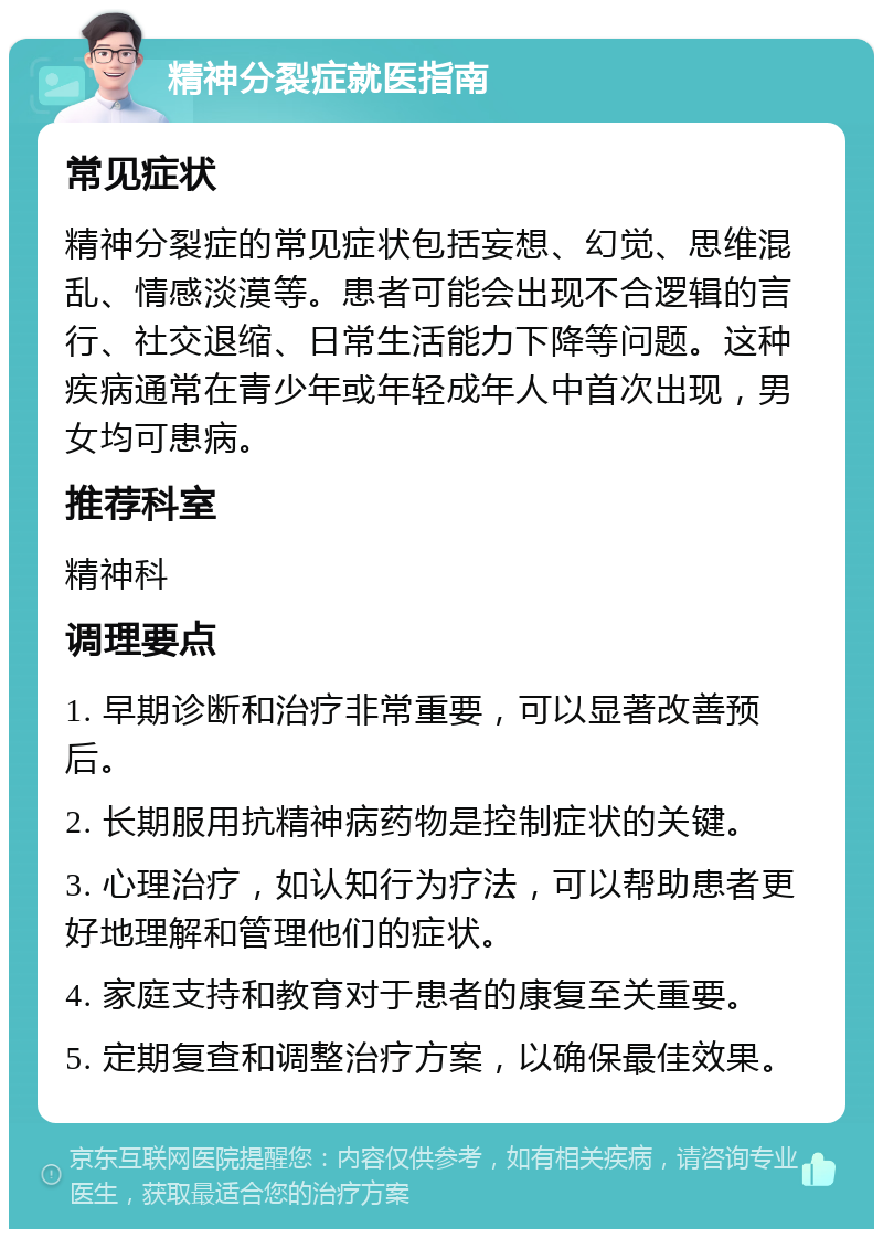 精神分裂症就医指南 常见症状 精神分裂症的常见症状包括妄想、幻觉、思维混乱、情感淡漠等。患者可能会出现不合逻辑的言行、社交退缩、日常生活能力下降等问题。这种疾病通常在青少年或年轻成年人中首次出现，男女均可患病。 推荐科室 精神科 调理要点 1. 早期诊断和治疗非常重要，可以显著改善预后。 2. 长期服用抗精神病药物是控制症状的关键。 3. 心理治疗，如认知行为疗法，可以帮助患者更好地理解和管理他们的症状。 4. 家庭支持和教育对于患者的康复至关重要。 5. 定期复查和调整治疗方案，以确保最佳效果。