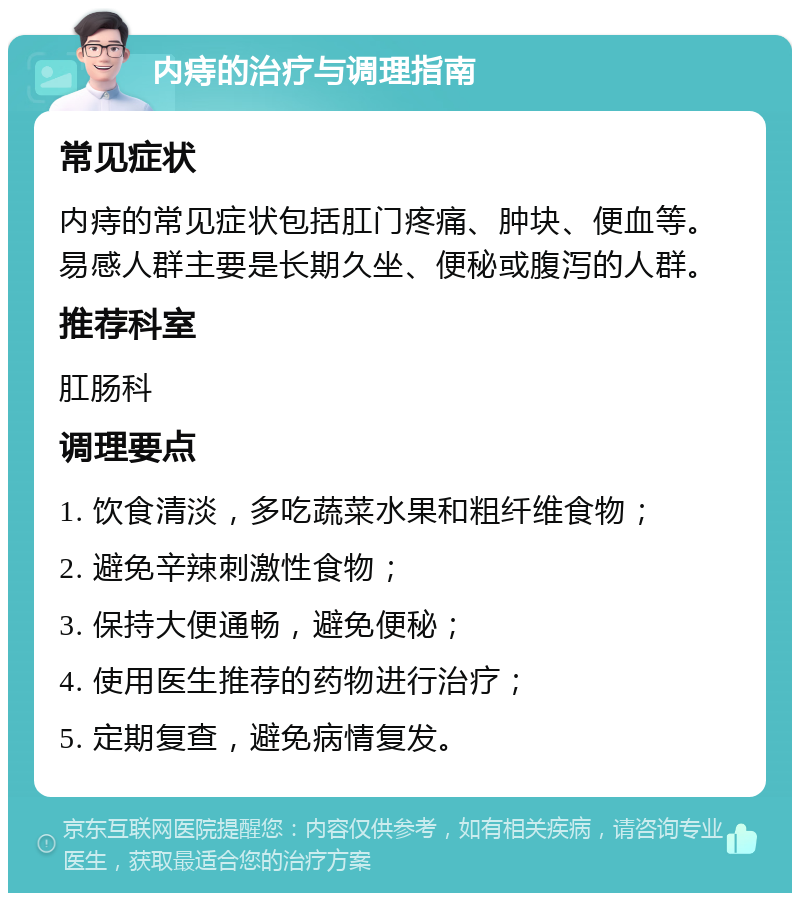 内痔的治疗与调理指南 常见症状 内痔的常见症状包括肛门疼痛、肿块、便血等。易感人群主要是长期久坐、便秘或腹泻的人群。 推荐科室 肛肠科 调理要点 1. 饮食清淡，多吃蔬菜水果和粗纤维食物； 2. 避免辛辣刺激性食物； 3. 保持大便通畅，避免便秘； 4. 使用医生推荐的药物进行治疗； 5. 定期复查，避免病情复发。