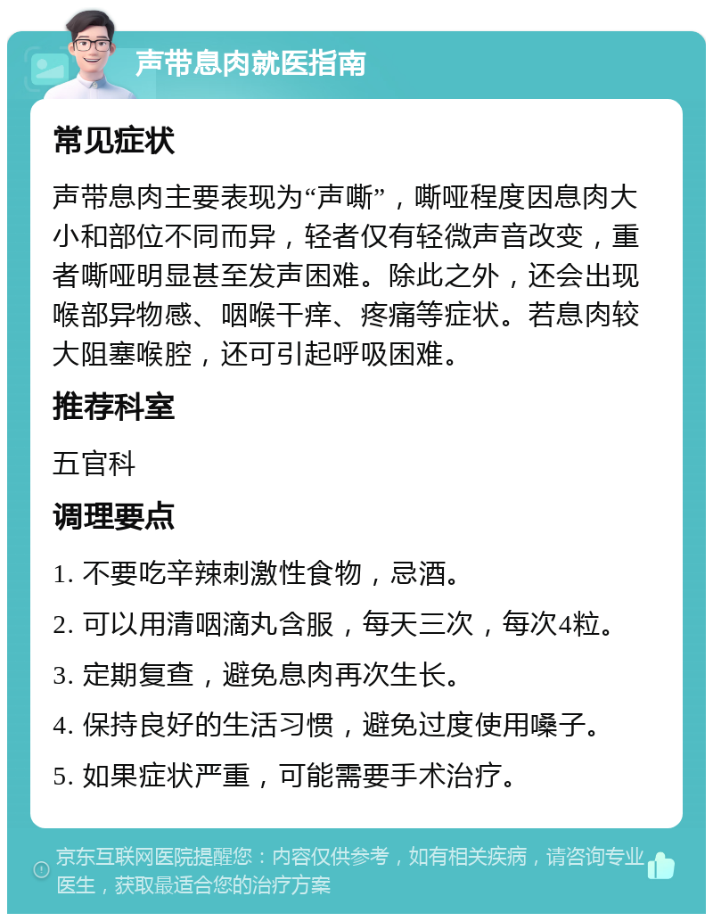 声带息肉就医指南 常见症状 声带息肉主要表现为“声嘶”，嘶哑程度因息肉大小和部位不同而异，轻者仅有轻微声音改变，重者嘶哑明显甚至发声困难。除此之外，还会出现喉部异物感、咽喉干痒、疼痛等症状。若息肉较大阻塞喉腔，还可引起呼吸困难。 推荐科室 五官科 调理要点 1. 不要吃辛辣刺激性食物，忌酒。 2. 可以用清咽滴丸含服，每天三次，每次4粒。 3. 定期复查，避免息肉再次生长。 4. 保持良好的生活习惯，避免过度使用嗓子。 5. 如果症状严重，可能需要手术治疗。