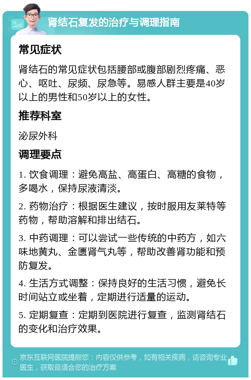 肾结石复发的治疗与调理指南 常见症状 肾结石的常见症状包括腰部或腹部剧烈疼痛、恶心、呕吐、尿频、尿急等。易感人群主要是40岁以上的男性和50岁以上的女性。 推荐科室 泌尿外科 调理要点 1. 饮食调理：避免高盐、高蛋白、高糖的食物，多喝水，保持尿液清淡。 2. 药物治疗：根据医生建议，按时服用友莱特等药物，帮助溶解和排出结石。 3. 中药调理：可以尝试一些传统的中药方，如六味地黄丸、金匮肾气丸等，帮助改善肾功能和预防复发。 4. 生活方式调整：保持良好的生活习惯，避免长时间站立或坐着，定期进行适量的运动。 5. 定期复查：定期到医院进行复查，监测肾结石的变化和治疗效果。