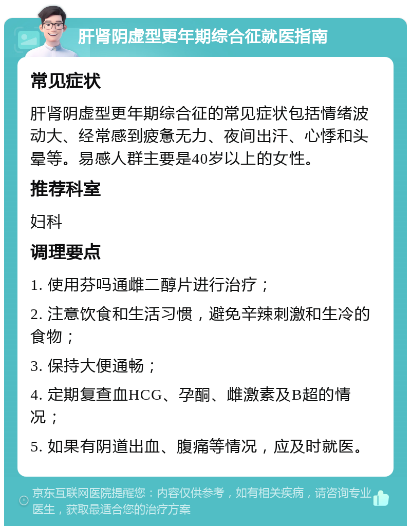 肝肾阴虚型更年期综合征就医指南 常见症状 肝肾阴虚型更年期综合征的常见症状包括情绪波动大、经常感到疲惫无力、夜间出汗、心悸和头晕等。易感人群主要是40岁以上的女性。 推荐科室 妇科 调理要点 1. 使用芬吗通雌二醇片进行治疗； 2. 注意饮食和生活习惯，避免辛辣刺激和生冷的食物； 3. 保持大便通畅； 4. 定期复查血HCG、孕酮、雌激素及B超的情况； 5. 如果有阴道出血、腹痛等情况，应及时就医。