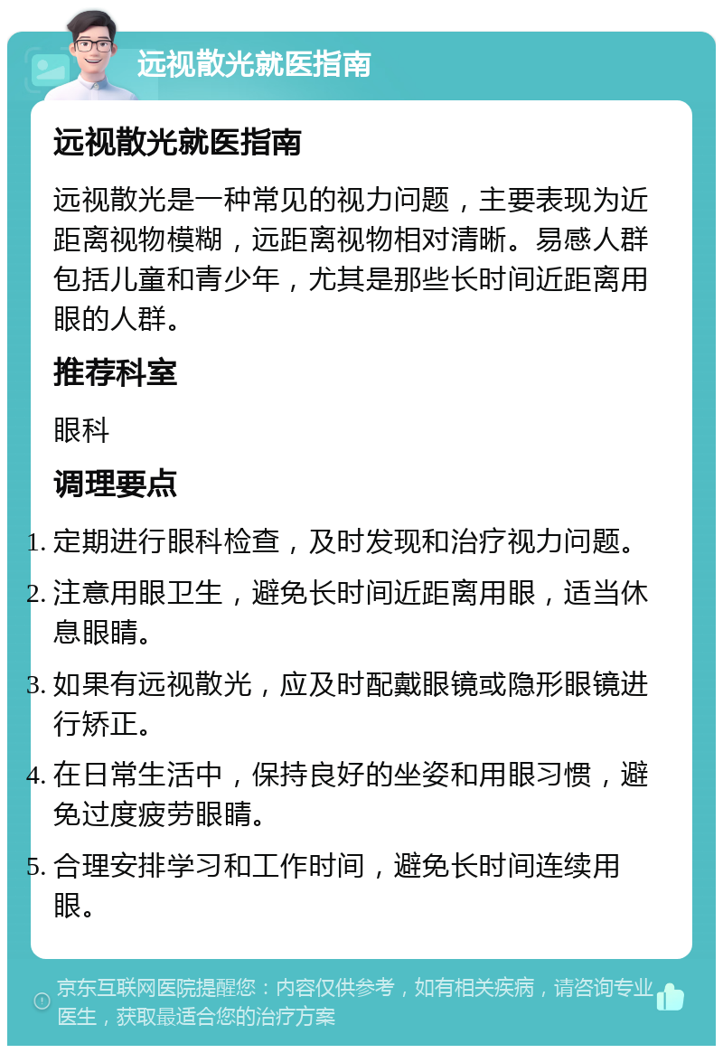 远视散光就医指南 远视散光就医指南 远视散光是一种常见的视力问题，主要表现为近距离视物模糊，远距离视物相对清晰。易感人群包括儿童和青少年，尤其是那些长时间近距离用眼的人群。 推荐科室 眼科 调理要点 定期进行眼科检查，及时发现和治疗视力问题。 注意用眼卫生，避免长时间近距离用眼，适当休息眼睛。 如果有远视散光，应及时配戴眼镜或隐形眼镜进行矫正。 在日常生活中，保持良好的坐姿和用眼习惯，避免过度疲劳眼睛。 合理安排学习和工作时间，避免长时间连续用眼。