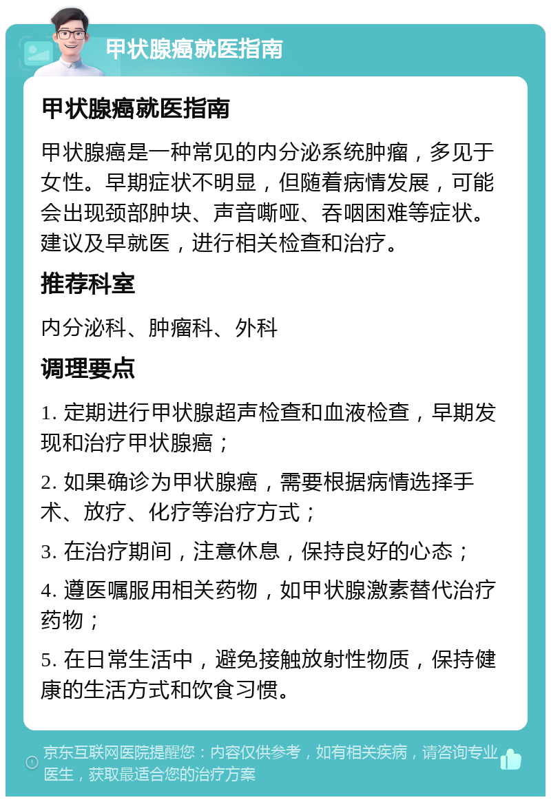 甲状腺癌就医指南 甲状腺癌就医指南 甲状腺癌是一种常见的内分泌系统肿瘤，多见于女性。早期症状不明显，但随着病情发展，可能会出现颈部肿块、声音嘶哑、吞咽困难等症状。建议及早就医，进行相关检查和治疗。 推荐科室 内分泌科、肿瘤科、外科 调理要点 1. 定期进行甲状腺超声检查和血液检查，早期发现和治疗甲状腺癌； 2. 如果确诊为甲状腺癌，需要根据病情选择手术、放疗、化疗等治疗方式； 3. 在治疗期间，注意休息，保持良好的心态； 4. 遵医嘱服用相关药物，如甲状腺激素替代治疗药物； 5. 在日常生活中，避免接触放射性物质，保持健康的生活方式和饮食习惯。