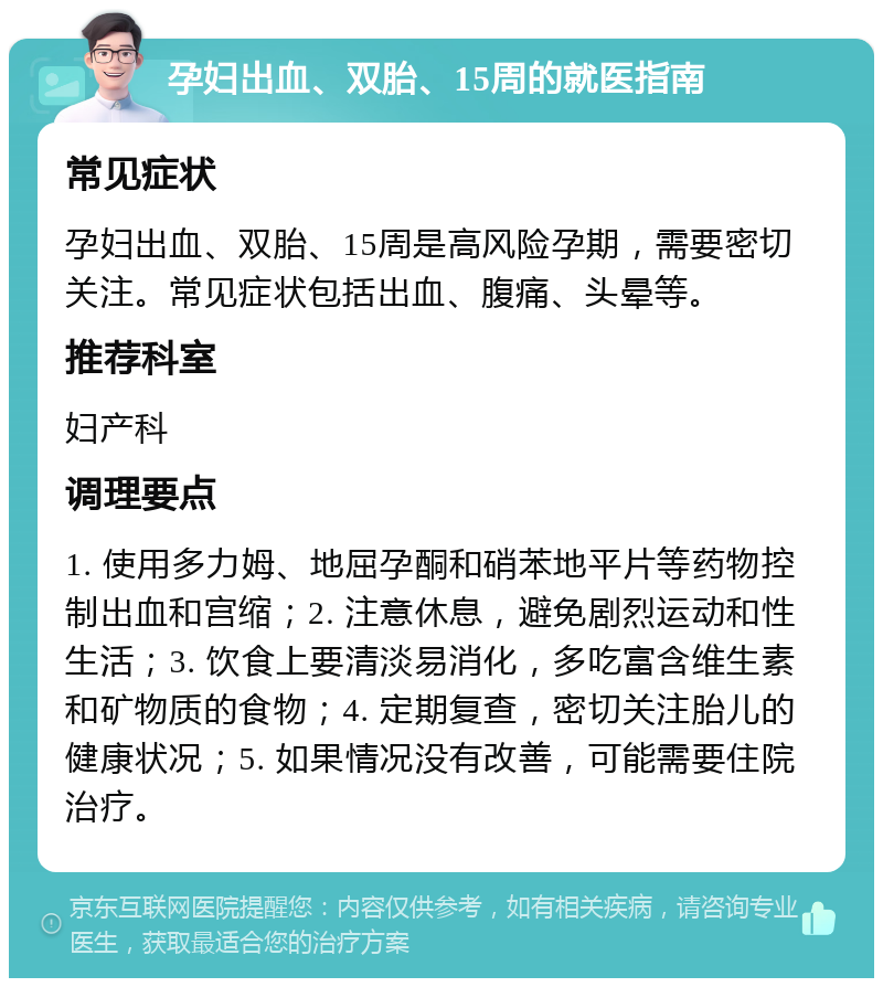 孕妇出血、双胎、15周的就医指南 常见症状 孕妇出血、双胎、15周是高风险孕期，需要密切关注。常见症状包括出血、腹痛、头晕等。 推荐科室 妇产科 调理要点 1. 使用多力姆、地屈孕酮和硝苯地平片等药物控制出血和宫缩；2. 注意休息，避免剧烈运动和性生活；3. 饮食上要清淡易消化，多吃富含维生素和矿物质的食物；4. 定期复查，密切关注胎儿的健康状况；5. 如果情况没有改善，可能需要住院治疗。