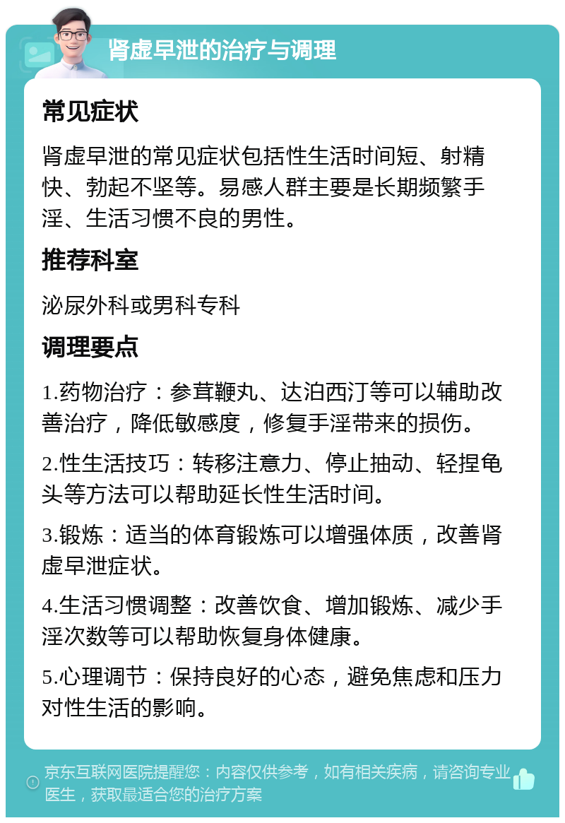 肾虚早泄的治疗与调理 常见症状 肾虚早泄的常见症状包括性生活时间短、射精快、勃起不坚等。易感人群主要是长期频繁手淫、生活习惯不良的男性。 推荐科室 泌尿外科或男科专科 调理要点 1.药物治疗：参茸鞭丸、达泊西汀等可以辅助改善治疗，降低敏感度，修复手淫带来的损伤。 2.性生活技巧：转移注意力、停止抽动、轻捏龟头等方法可以帮助延长性生活时间。 3.锻炼：适当的体育锻炼可以增强体质，改善肾虚早泄症状。 4.生活习惯调整：改善饮食、增加锻炼、减少手淫次数等可以帮助恢复身体健康。 5.心理调节：保持良好的心态，避免焦虑和压力对性生活的影响。