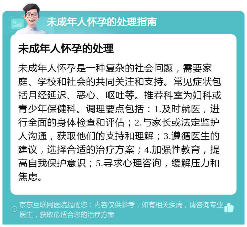 未成年人怀孕的处理指南 未成年人怀孕的处理 未成年人怀孕是一种复杂的社会问题，需要家庭、学校和社会的共同关注和支持。常见症状包括月经延迟、恶心、呕吐等。推荐科室为妇科或青少年保健科。调理要点包括：1.及时就医，进行全面的身体检查和评估；2.与家长或法定监护人沟通，获取他们的支持和理解；3.遵循医生的建议，选择合适的治疗方案；4.加强性教育，提高自我保护意识；5.寻求心理咨询，缓解压力和焦虑。