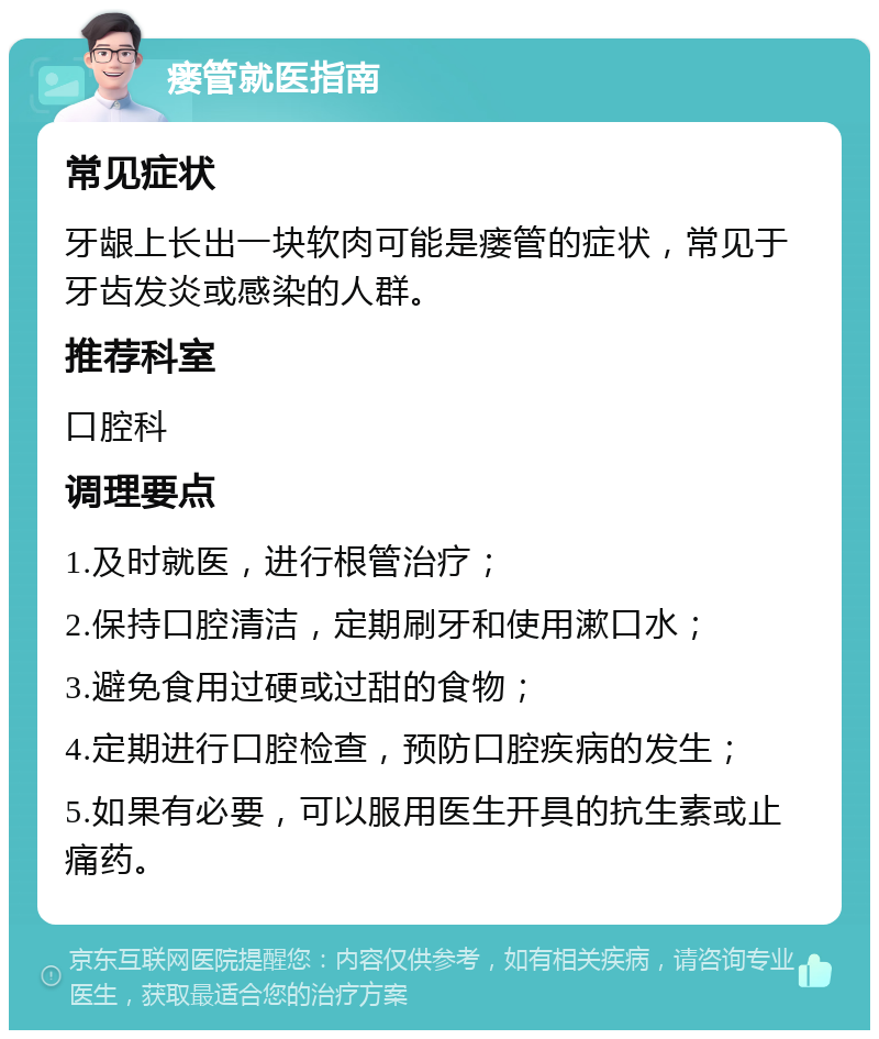 瘘管就医指南 常见症状 牙龈上长出一块软肉可能是瘘管的症状，常见于牙齿发炎或感染的人群。 推荐科室 口腔科 调理要点 1.及时就医，进行根管治疗； 2.保持口腔清洁，定期刷牙和使用漱口水； 3.避免食用过硬或过甜的食物； 4.定期进行口腔检查，预防口腔疾病的发生； 5.如果有必要，可以服用医生开具的抗生素或止痛药。