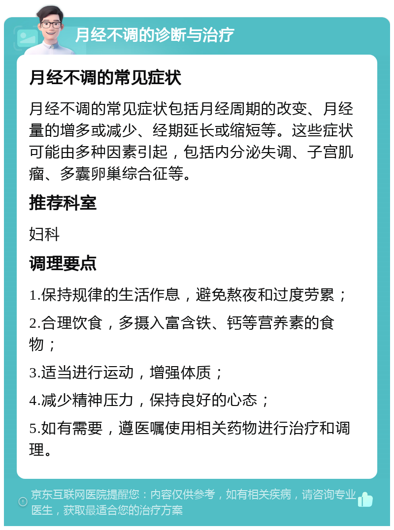 月经不调的诊断与治疗 月经不调的常见症状 月经不调的常见症状包括月经周期的改变、月经量的增多或减少、经期延长或缩短等。这些症状可能由多种因素引起，包括内分泌失调、子宫肌瘤、多囊卵巢综合征等。 推荐科室 妇科 调理要点 1.保持规律的生活作息，避免熬夜和过度劳累； 2.合理饮食，多摄入富含铁、钙等营养素的食物； 3.适当进行运动，增强体质； 4.减少精神压力，保持良好的心态； 5.如有需要，遵医嘱使用相关药物进行治疗和调理。