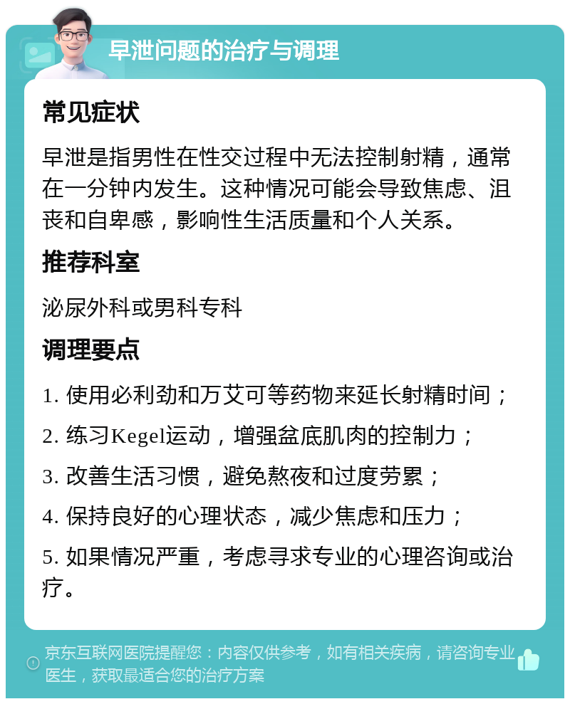 早泄问题的治疗与调理 常见症状 早泄是指男性在性交过程中无法控制射精，通常在一分钟内发生。这种情况可能会导致焦虑、沮丧和自卑感，影响性生活质量和个人关系。 推荐科室 泌尿外科或男科专科 调理要点 1. 使用必利劲和万艾可等药物来延长射精时间； 2. 练习Kegel运动，增强盆底肌肉的控制力； 3. 改善生活习惯，避免熬夜和过度劳累； 4. 保持良好的心理状态，减少焦虑和压力； 5. 如果情况严重，考虑寻求专业的心理咨询或治疗。