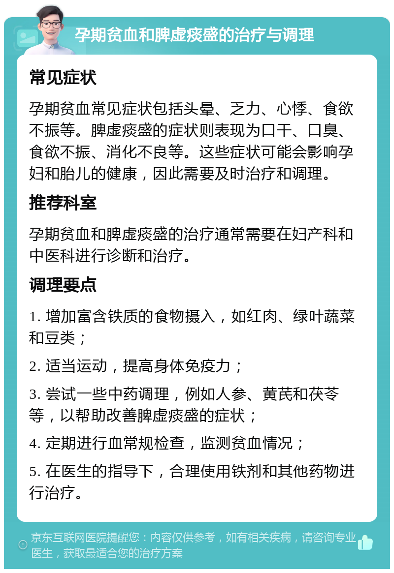 孕期贫血和脾虚痰盛的治疗与调理 常见症状 孕期贫血常见症状包括头晕、乏力、心悸、食欲不振等。脾虚痰盛的症状则表现为口干、口臭、食欲不振、消化不良等。这些症状可能会影响孕妇和胎儿的健康，因此需要及时治疗和调理。 推荐科室 孕期贫血和脾虚痰盛的治疗通常需要在妇产科和中医科进行诊断和治疗。 调理要点 1. 增加富含铁质的食物摄入，如红肉、绿叶蔬菜和豆类； 2. 适当运动，提高身体免疫力； 3. 尝试一些中药调理，例如人参、黄芪和茯苓等，以帮助改善脾虚痰盛的症状； 4. 定期进行血常规检查，监测贫血情况； 5. 在医生的指导下，合理使用铁剂和其他药物进行治疗。