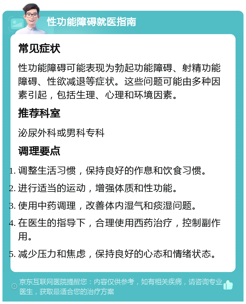 性功能障碍就医指南 常见症状 性功能障碍可能表现为勃起功能障碍、射精功能障碍、性欲减退等症状。这些问题可能由多种因素引起，包括生理、心理和环境因素。 推荐科室 泌尿外科或男科专科 调理要点 调整生活习惯，保持良好的作息和饮食习惯。 进行适当的运动，增强体质和性功能。 使用中药调理，改善体内湿气和痰湿问题。 在医生的指导下，合理使用西药治疗，控制副作用。 减少压力和焦虑，保持良好的心态和情绪状态。