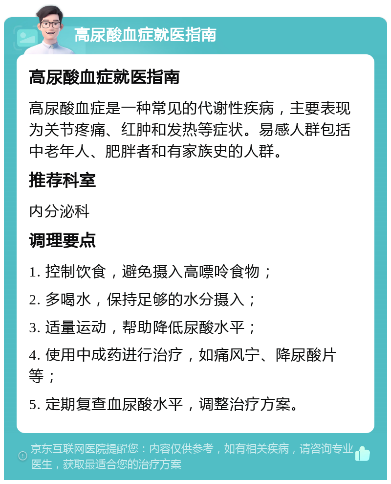 高尿酸血症就医指南 高尿酸血症就医指南 高尿酸血症是一种常见的代谢性疾病，主要表现为关节疼痛、红肿和发热等症状。易感人群包括中老年人、肥胖者和有家族史的人群。 推荐科室 内分泌科 调理要点 1. 控制饮食，避免摄入高嘌呤食物； 2. 多喝水，保持足够的水分摄入； 3. 适量运动，帮助降低尿酸水平； 4. 使用中成药进行治疗，如痛风宁、降尿酸片等； 5. 定期复查血尿酸水平，调整治疗方案。