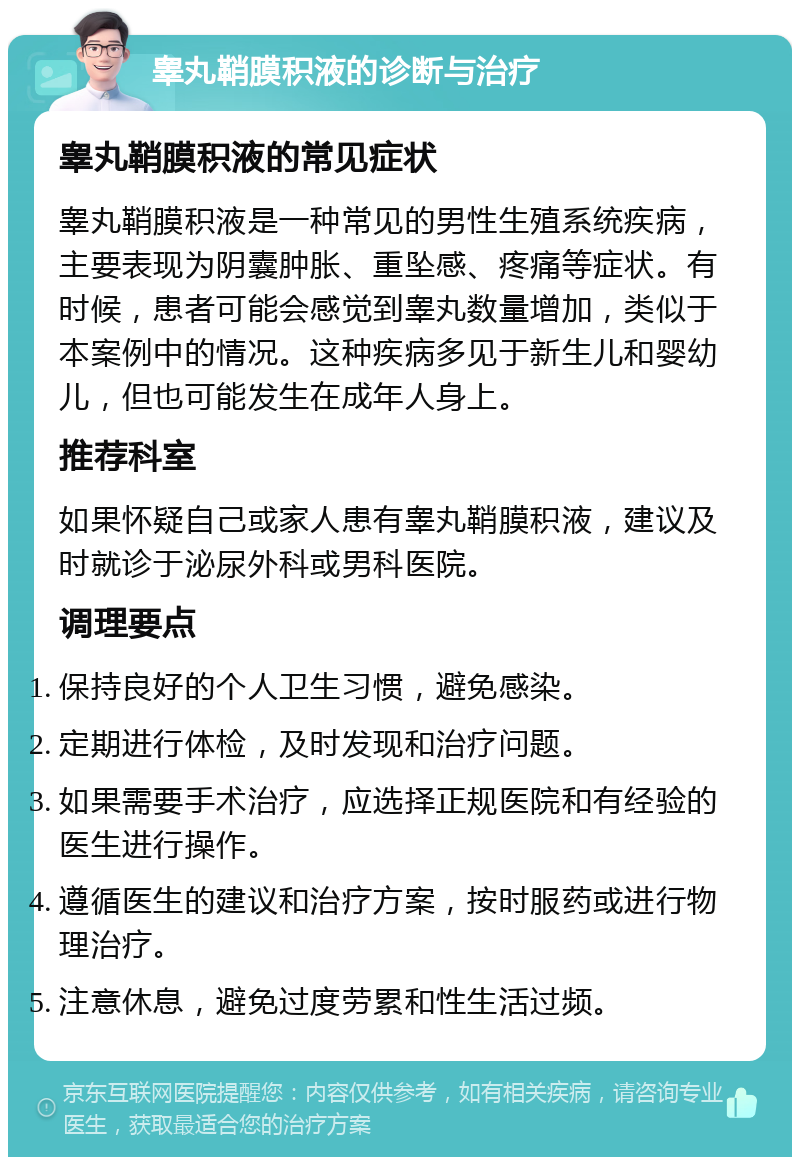 睾丸鞘膜积液的诊断与治疗 睾丸鞘膜积液的常见症状 睾丸鞘膜积液是一种常见的男性生殖系统疾病，主要表现为阴囊肿胀、重坠感、疼痛等症状。有时候，患者可能会感觉到睾丸数量增加，类似于本案例中的情况。这种疾病多见于新生儿和婴幼儿，但也可能发生在成年人身上。 推荐科室 如果怀疑自己或家人患有睾丸鞘膜积液，建议及时就诊于泌尿外科或男科医院。 调理要点 保持良好的个人卫生习惯，避免感染。 定期进行体检，及时发现和治疗问题。 如果需要手术治疗，应选择正规医院和有经验的医生进行操作。 遵循医生的建议和治疗方案，按时服药或进行物理治疗。 注意休息，避免过度劳累和性生活过频。