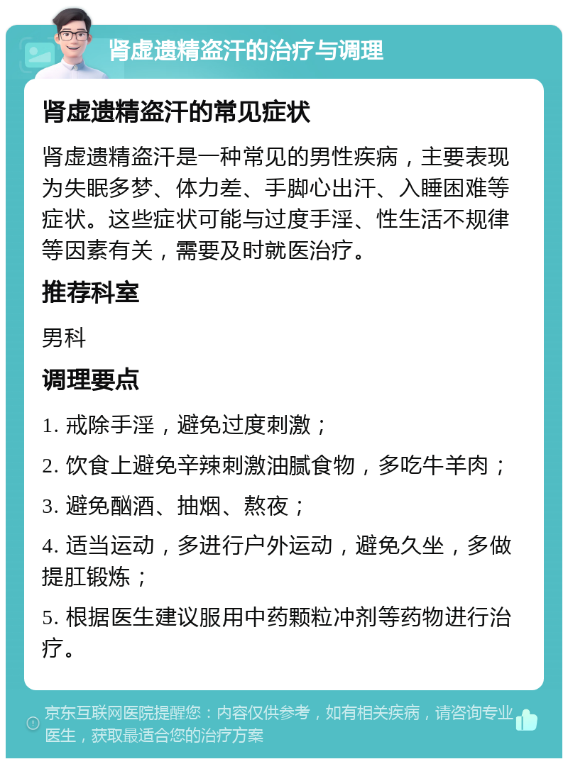 肾虚遗精盗汗的治疗与调理 肾虚遗精盗汗的常见症状 肾虚遗精盗汗是一种常见的男性疾病，主要表现为失眠多梦、体力差、手脚心出汗、入睡困难等症状。这些症状可能与过度手淫、性生活不规律等因素有关，需要及时就医治疗。 推荐科室 男科 调理要点 1. 戒除手淫，避免过度刺激； 2. 饮食上避免辛辣刺激油腻食物，多吃牛羊肉； 3. 避免酗酒、抽烟、熬夜； 4. 适当运动，多进行户外运动，避免久坐，多做提肛锻炼； 5. 根据医生建议服用中药颗粒冲剂等药物进行治疗。