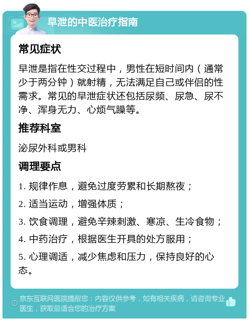 早泄的中医治疗指南 常见症状 早泄是指在性交过程中，男性在短时间内（通常少于两分钟）就射精，无法满足自己或伴侣的性需求。常见的早泄症状还包括尿频、尿急、尿不净、浑身无力、心烦气躁等。 推荐科室 泌尿外科或男科 调理要点 1. 规律作息，避免过度劳累和长期熬夜； 2. 适当运动，增强体质； 3. 饮食调理，避免辛辣刺激、寒凉、生冷食物； 4. 中药治疗，根据医生开具的处方服用； 5. 心理调适，减少焦虑和压力，保持良好的心态。