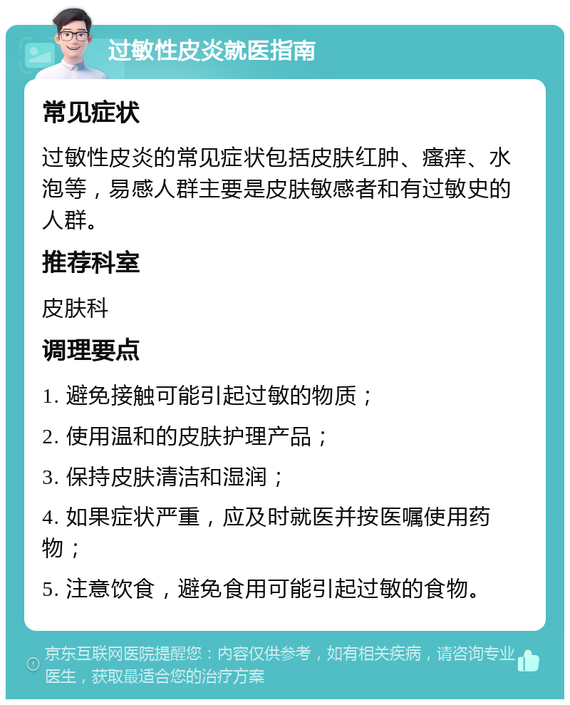 过敏性皮炎就医指南 常见症状 过敏性皮炎的常见症状包括皮肤红肿、瘙痒、水泡等，易感人群主要是皮肤敏感者和有过敏史的人群。 推荐科室 皮肤科 调理要点 1. 避免接触可能引起过敏的物质； 2. 使用温和的皮肤护理产品； 3. 保持皮肤清洁和湿润； 4. 如果症状严重，应及时就医并按医嘱使用药物； 5. 注意饮食，避免食用可能引起过敏的食物。