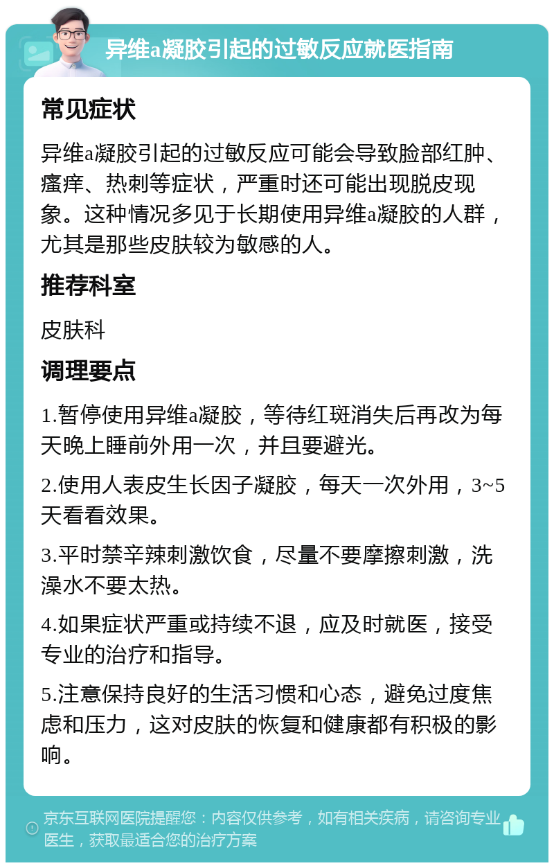 异维a凝胶引起的过敏反应就医指南 常见症状 异维a凝胶引起的过敏反应可能会导致脸部红肿、瘙痒、热刺等症状，严重时还可能出现脱皮现象。这种情况多见于长期使用异维a凝胶的人群，尤其是那些皮肤较为敏感的人。 推荐科室 皮肤科 调理要点 1.暂停使用异维a凝胶，等待红斑消失后再改为每天晚上睡前外用一次，并且要避光。 2.使用人表皮生长因子凝胶，每天一次外用，3~5天看看效果。 3.平时禁辛辣刺激饮食，尽量不要摩擦刺激，洗澡水不要太热。 4.如果症状严重或持续不退，应及时就医，接受专业的治疗和指导。 5.注意保持良好的生活习惯和心态，避免过度焦虑和压力，这对皮肤的恢复和健康都有积极的影响。