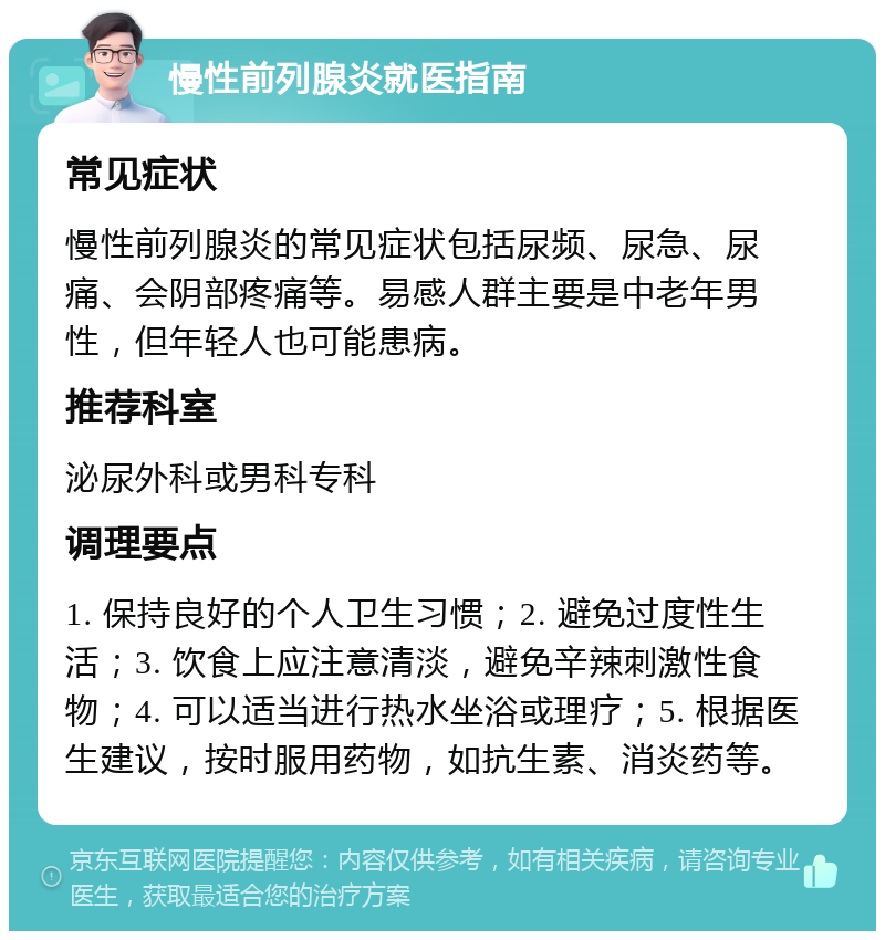 慢性前列腺炎就医指南 常见症状 慢性前列腺炎的常见症状包括尿频、尿急、尿痛、会阴部疼痛等。易感人群主要是中老年男性，但年轻人也可能患病。 推荐科室 泌尿外科或男科专科 调理要点 1. 保持良好的个人卫生习惯；2. 避免过度性生活；3. 饮食上应注意清淡，避免辛辣刺激性食物；4. 可以适当进行热水坐浴或理疗；5. 根据医生建议，按时服用药物，如抗生素、消炎药等。