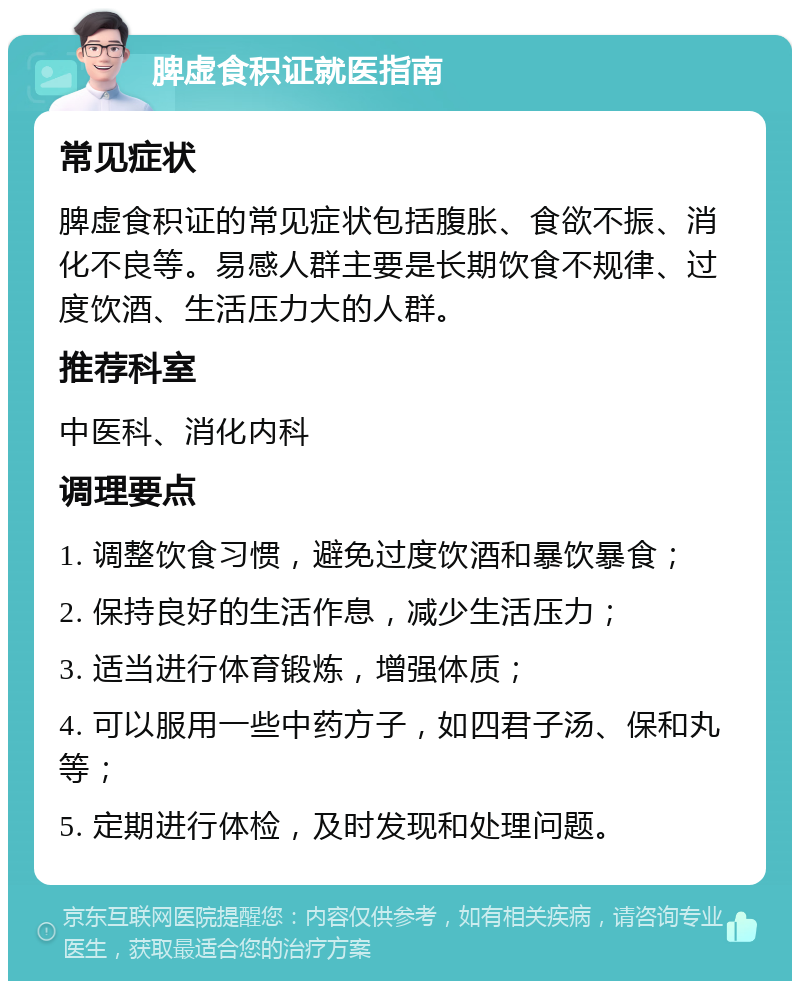 脾虚食积证就医指南 常见症状 脾虚食积证的常见症状包括腹胀、食欲不振、消化不良等。易感人群主要是长期饮食不规律、过度饮酒、生活压力大的人群。 推荐科室 中医科、消化内科 调理要点 1. 调整饮食习惯，避免过度饮酒和暴饮暴食； 2. 保持良好的生活作息，减少生活压力； 3. 适当进行体育锻炼，增强体质； 4. 可以服用一些中药方子，如四君子汤、保和丸等； 5. 定期进行体检，及时发现和处理问题。