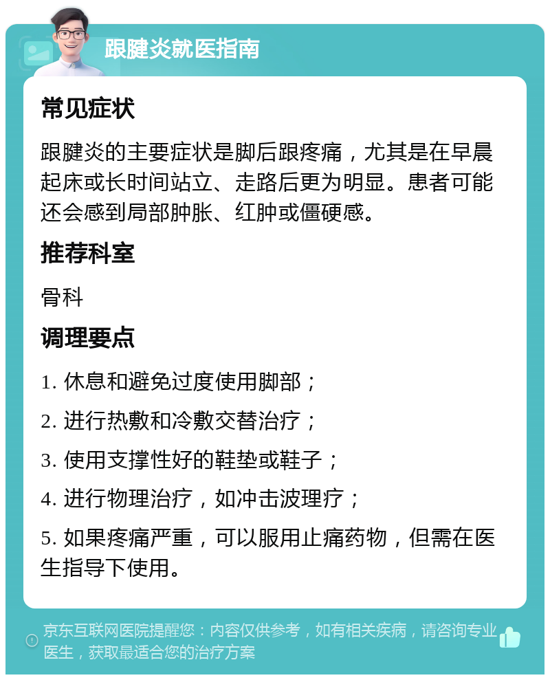 跟腱炎就医指南 常见症状 跟腱炎的主要症状是脚后跟疼痛，尤其是在早晨起床或长时间站立、走路后更为明显。患者可能还会感到局部肿胀、红肿或僵硬感。 推荐科室 骨科 调理要点 1. 休息和避免过度使用脚部； 2. 进行热敷和冷敷交替治疗； 3. 使用支撑性好的鞋垫或鞋子； 4. 进行物理治疗，如冲击波理疗； 5. 如果疼痛严重，可以服用止痛药物，但需在医生指导下使用。