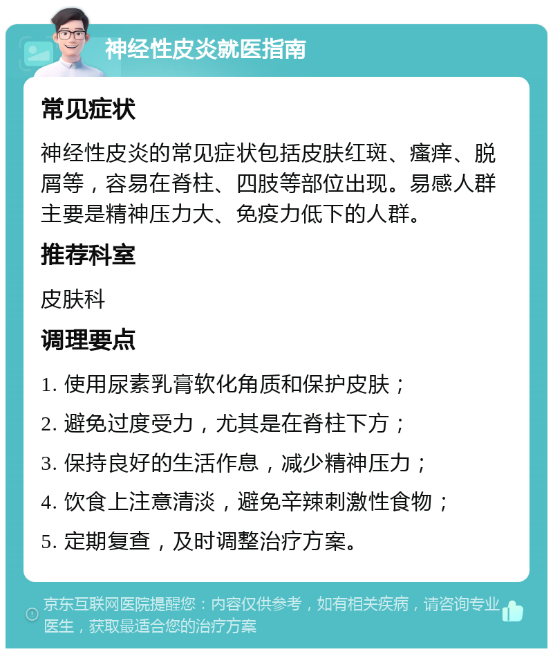 神经性皮炎就医指南 常见症状 神经性皮炎的常见症状包括皮肤红斑、瘙痒、脱屑等，容易在脊柱、四肢等部位出现。易感人群主要是精神压力大、免疫力低下的人群。 推荐科室 皮肤科 调理要点 1. 使用尿素乳膏软化角质和保护皮肤； 2. 避免过度受力，尤其是在脊柱下方； 3. 保持良好的生活作息，减少精神压力； 4. 饮食上注意清淡，避免辛辣刺激性食物； 5. 定期复查，及时调整治疗方案。