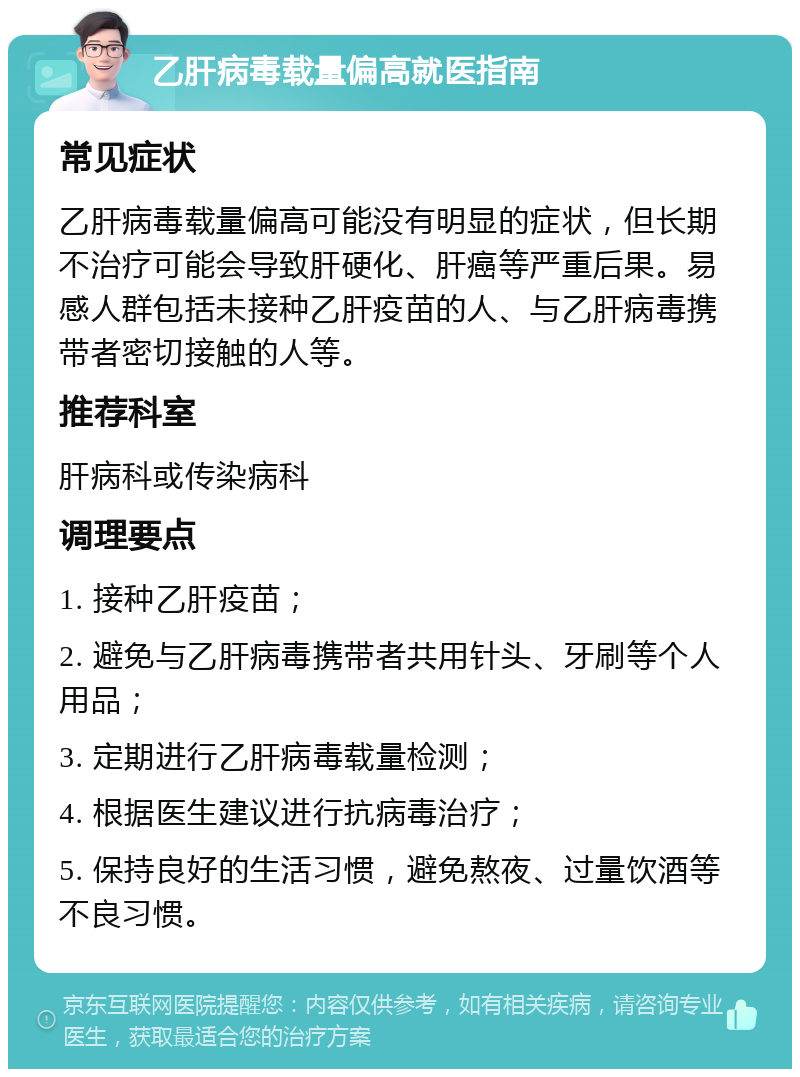 乙肝病毒载量偏高就医指南 常见症状 乙肝病毒载量偏高可能没有明显的症状，但长期不治疗可能会导致肝硬化、肝癌等严重后果。易感人群包括未接种乙肝疫苗的人、与乙肝病毒携带者密切接触的人等。 推荐科室 肝病科或传染病科 调理要点 1. 接种乙肝疫苗； 2. 避免与乙肝病毒携带者共用针头、牙刷等个人用品； 3. 定期进行乙肝病毒载量检测； 4. 根据医生建议进行抗病毒治疗； 5. 保持良好的生活习惯，避免熬夜、过量饮酒等不良习惯。