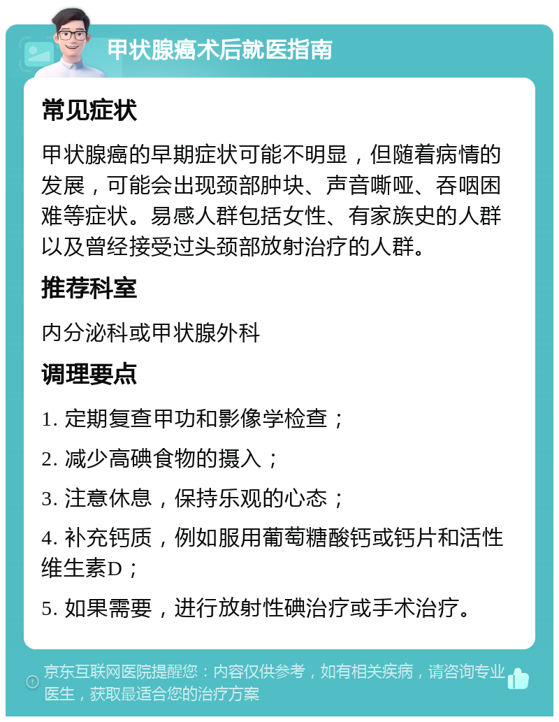 甲状腺癌术后就医指南 常见症状 甲状腺癌的早期症状可能不明显，但随着病情的发展，可能会出现颈部肿块、声音嘶哑、吞咽困难等症状。易感人群包括女性、有家族史的人群以及曾经接受过头颈部放射治疗的人群。 推荐科室 内分泌科或甲状腺外科 调理要点 1. 定期复查甲功和影像学检查； 2. 减少高碘食物的摄入； 3. 注意休息，保持乐观的心态； 4. 补充钙质，例如服用葡萄糖酸钙或钙片和活性维生素D； 5. 如果需要，进行放射性碘治疗或手术治疗。