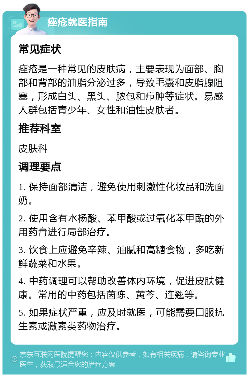 痤疮就医指南 常见症状 痤疮是一种常见的皮肤病，主要表现为面部、胸部和背部的油脂分泌过多，导致毛囊和皮脂腺阻塞，形成白头、黑头、脓包和疖肿等症状。易感人群包括青少年、女性和油性皮肤者。 推荐科室 皮肤科 调理要点 1. 保持面部清洁，避免使用刺激性化妆品和洗面奶。 2. 使用含有水杨酸、苯甲酸或过氧化苯甲酰的外用药膏进行局部治疗。 3. 饮食上应避免辛辣、油腻和高糖食物，多吃新鲜蔬菜和水果。 4. 中药调理可以帮助改善体内环境，促进皮肤健康。常用的中药包括茵陈、黄芩、连翘等。 5. 如果症状严重，应及时就医，可能需要口服抗生素或激素类药物治疗。