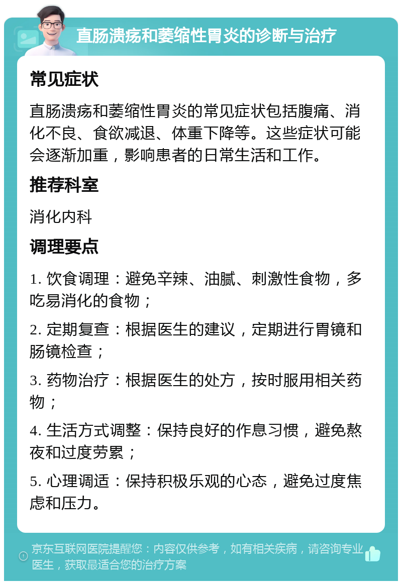 直肠溃疡和萎缩性胃炎的诊断与治疗 常见症状 直肠溃疡和萎缩性胃炎的常见症状包括腹痛、消化不良、食欲减退、体重下降等。这些症状可能会逐渐加重，影响患者的日常生活和工作。 推荐科室 消化内科 调理要点 1. 饮食调理：避免辛辣、油腻、刺激性食物，多吃易消化的食物； 2. 定期复查：根据医生的建议，定期进行胃镜和肠镜检查； 3. 药物治疗：根据医生的处方，按时服用相关药物； 4. 生活方式调整：保持良好的作息习惯，避免熬夜和过度劳累； 5. 心理调适：保持积极乐观的心态，避免过度焦虑和压力。