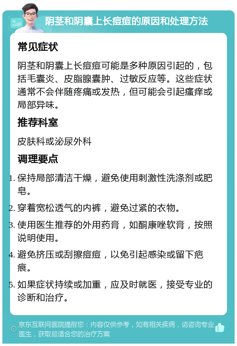 阴茎和阴囊上长痘痘的原因和处理方法 常见症状 阴茎和阴囊上长痘痘可能是多种原因引起的，包括毛囊炎、皮脂腺囊肿、过敏反应等。这些症状通常不会伴随疼痛或发热，但可能会引起瘙痒或局部异味。 推荐科室 皮肤科或泌尿外科 调理要点 保持局部清洁干燥，避免使用刺激性洗涤剂或肥皂。 穿着宽松透气的内裤，避免过紧的衣物。 使用医生推荐的外用药膏，如酮康唑软膏，按照说明使用。 避免挤压或刮擦痘痘，以免引起感染或留下疤痕。 如果症状持续或加重，应及时就医，接受专业的诊断和治疗。