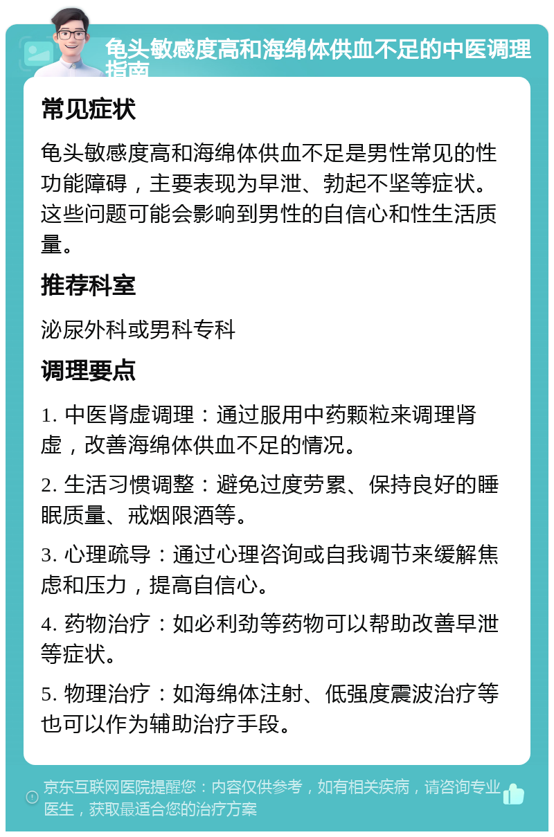 龟头敏感度高和海绵体供血不足的中医调理指南 常见症状 龟头敏感度高和海绵体供血不足是男性常见的性功能障碍，主要表现为早泄、勃起不坚等症状。这些问题可能会影响到男性的自信心和性生活质量。 推荐科室 泌尿外科或男科专科 调理要点 1. 中医肾虚调理：通过服用中药颗粒来调理肾虚，改善海绵体供血不足的情况。 2. 生活习惯调整：避免过度劳累、保持良好的睡眠质量、戒烟限酒等。 3. 心理疏导：通过心理咨询或自我调节来缓解焦虑和压力，提高自信心。 4. 药物治疗：如必利劲等药物可以帮助改善早泄等症状。 5. 物理治疗：如海绵体注射、低强度震波治疗等也可以作为辅助治疗手段。