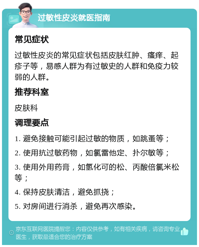 过敏性皮炎就医指南 常见症状 过敏性皮炎的常见症状包括皮肤红肿、瘙痒、起疹子等，易感人群为有过敏史的人群和免疫力较弱的人群。 推荐科室 皮肤科 调理要点 1. 避免接触可能引起过敏的物质，如跳蚤等； 2. 使用抗过敏药物，如氯雷他定、扑尔敏等； 3. 使用外用药膏，如氢化可的松、丙酸倍氯米松等； 4. 保持皮肤清洁，避免抓挠； 5. 对房间进行消杀，避免再次感染。