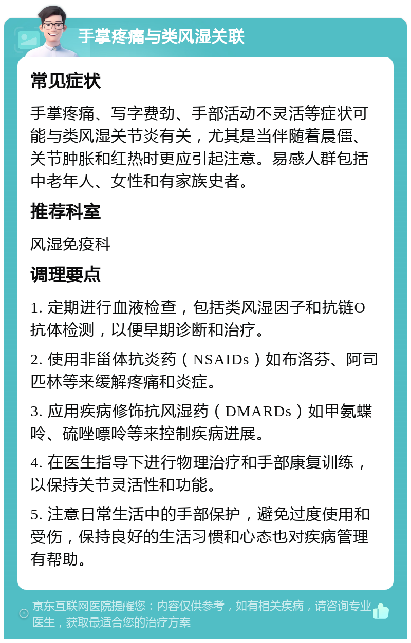 手掌疼痛与类风湿关联 常见症状 手掌疼痛、写字费劲、手部活动不灵活等症状可能与类风湿关节炎有关，尤其是当伴随着晨僵、关节肿胀和红热时更应引起注意。易感人群包括中老年人、女性和有家族史者。 推荐科室 风湿免疫科 调理要点 1. 定期进行血液检查，包括类风湿因子和抗链O抗体检测，以便早期诊断和治疗。 2. 使用非甾体抗炎药（NSAIDs）如布洛芬、阿司匹林等来缓解疼痛和炎症。 3. 应用疾病修饰抗风湿药（DMARDs）如甲氨蝶呤、硫唑嘌呤等来控制疾病进展。 4. 在医生指导下进行物理治疗和手部康复训练，以保持关节灵活性和功能。 5. 注意日常生活中的手部保护，避免过度使用和受伤，保持良好的生活习惯和心态也对疾病管理有帮助。