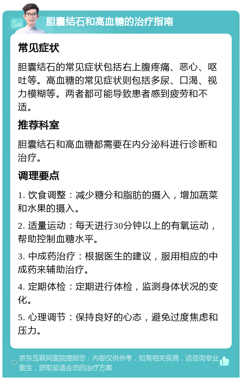 胆囊结石和高血糖的治疗指南 常见症状 胆囊结石的常见症状包括右上腹疼痛、恶心、呕吐等。高血糖的常见症状则包括多尿、口渴、视力模糊等。两者都可能导致患者感到疲劳和不适。 推荐科室 胆囊结石和高血糖都需要在内分泌科进行诊断和治疗。 调理要点 1. 饮食调整：减少糖分和脂肪的摄入，增加蔬菜和水果的摄入。 2. 适量运动：每天进行30分钟以上的有氧运动，帮助控制血糖水平。 3. 中成药治疗：根据医生的建议，服用相应的中成药来辅助治疗。 4. 定期体检：定期进行体检，监测身体状况的变化。 5. 心理调节：保持良好的心态，避免过度焦虑和压力。