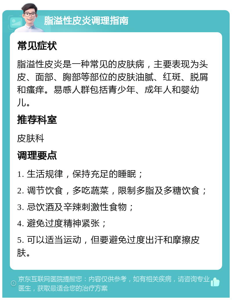 脂溢性皮炎调理指南 常见症状 脂溢性皮炎是一种常见的皮肤病，主要表现为头皮、面部、胸部等部位的皮肤油腻、红斑、脱屑和瘙痒。易感人群包括青少年、成年人和婴幼儿。 推荐科室 皮肤科 调理要点 1. 生活规律，保持充足的睡眠； 2. 调节饮食，多吃蔬菜，限制多脂及多糖饮食； 3. 忌饮酒及辛辣刺激性食物； 4. 避免过度精神紧张； 5. 可以适当运动，但要避免过度出汗和摩擦皮肤。