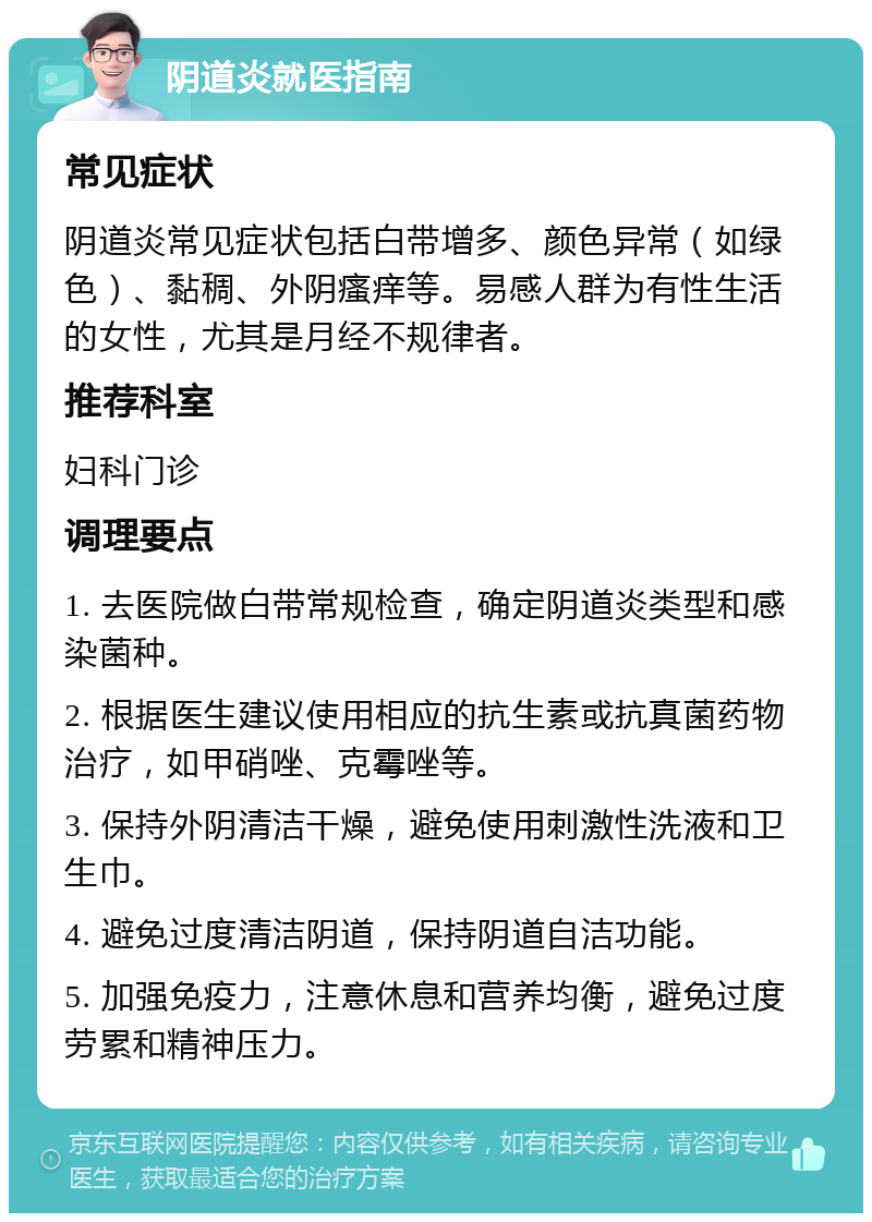 阴道炎就医指南 常见症状 阴道炎常见症状包括白带增多、颜色异常（如绿色）、黏稠、外阴瘙痒等。易感人群为有性生活的女性，尤其是月经不规律者。 推荐科室 妇科门诊 调理要点 1. 去医院做白带常规检查，确定阴道炎类型和感染菌种。 2. 根据医生建议使用相应的抗生素或抗真菌药物治疗，如甲硝唑、克霉唑等。 3. 保持外阴清洁干燥，避免使用刺激性洗液和卫生巾。 4. 避免过度清洁阴道，保持阴道自洁功能。 5. 加强免疫力，注意休息和营养均衡，避免过度劳累和精神压力。